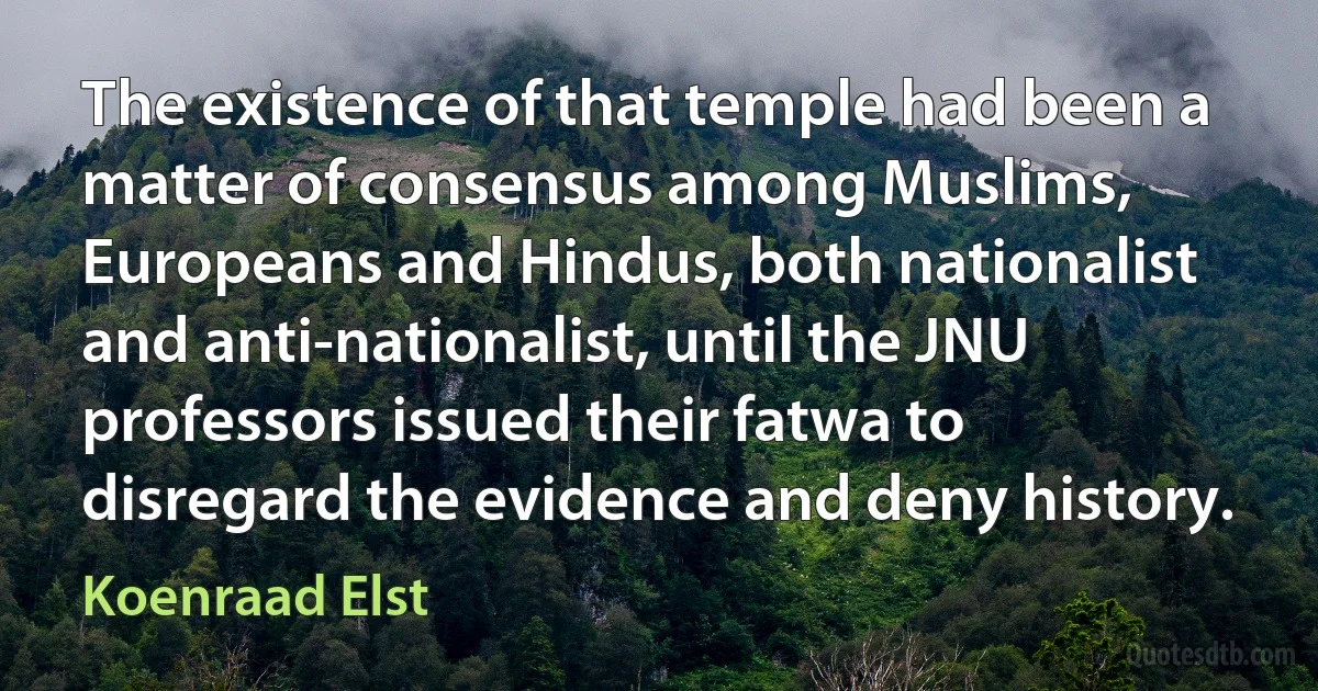 The existence of that temple had been a matter of consensus among Muslims, Europeans and Hindus, both nationalist and anti-nationalist, until the JNU professors issued their fatwa to disregard the evidence and deny history. (Koenraad Elst)