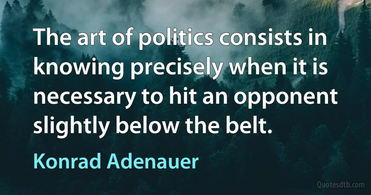 The art of politics consists in knowing precisely when it is necessary to hit an opponent slightly below the belt. (Konrad Adenauer)