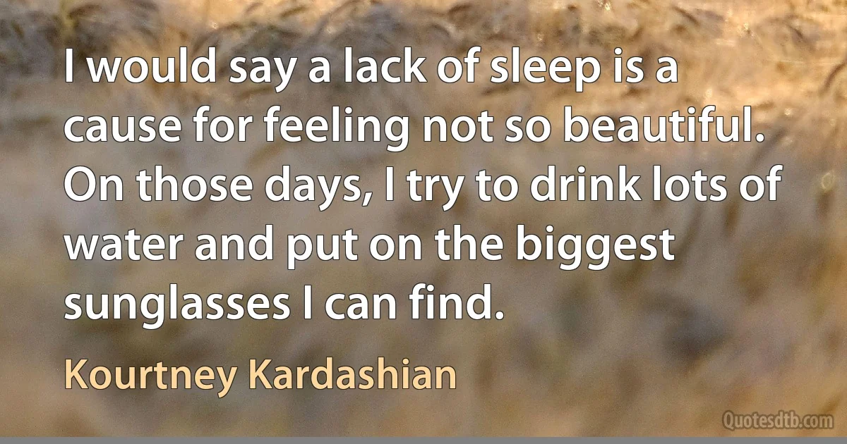 I would say a lack of sleep is a cause for feeling not so beautiful. On those days, I try to drink lots of water and put on the biggest sunglasses I can find. (Kourtney Kardashian)