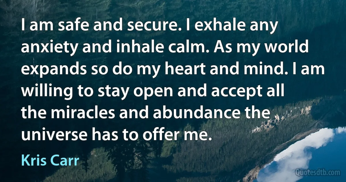 I am safe and secure. I exhale any anxiety and inhale calm. As my world expands so do my heart and mind. I am willing to stay open and accept all the miracles and abundance the universe has to offer me. (Kris Carr)