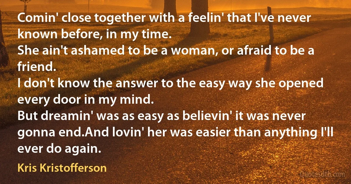 Comin' close together with a feelin' that I've never known before, in my time.
She ain't ashamed to be a woman, or afraid to be a friend.
I don't know the answer to the easy way she opened every door in my mind.
But dreamin' was as easy as believin' it was never gonna end.And lovin' her was easier than anything I'll ever do again. (Kris Kristofferson)