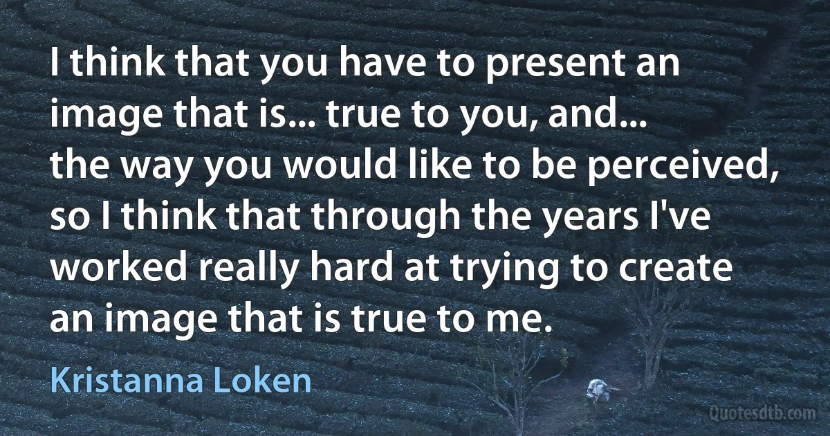 I think that you have to present an image that is... true to you, and... the way you would like to be perceived, so I think that through the years I've worked really hard at trying to create an image that is true to me. (Kristanna Loken)