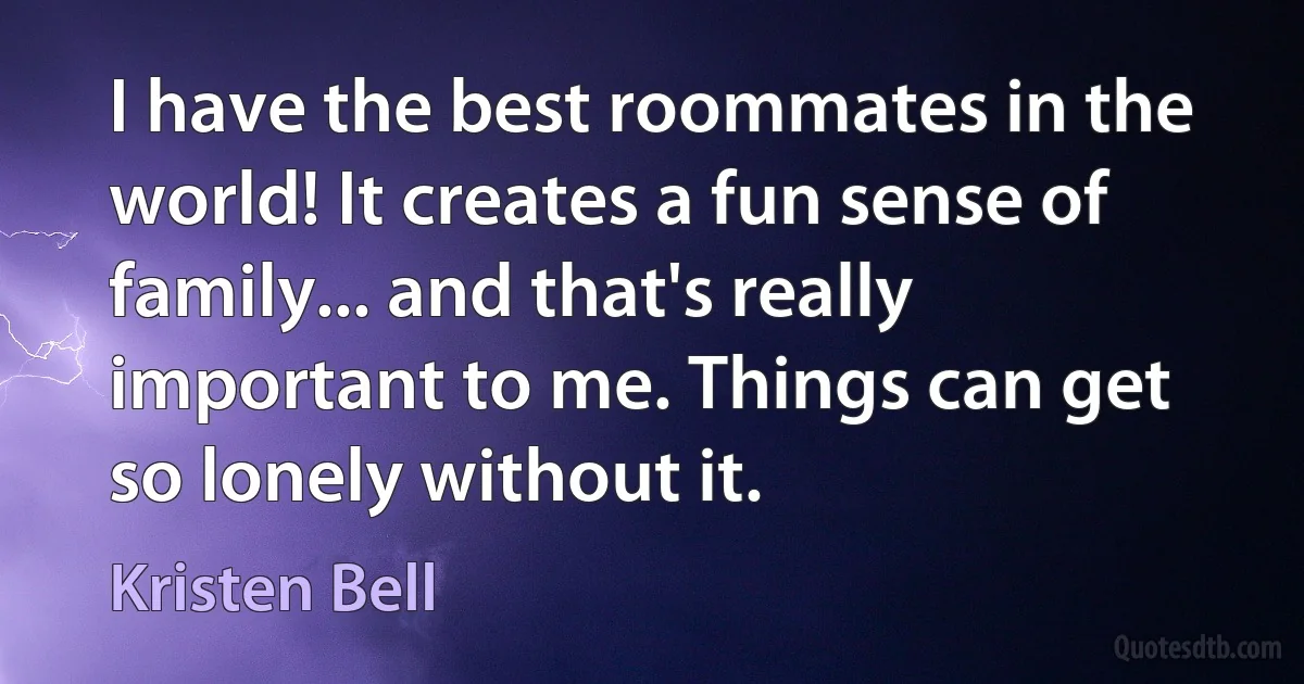 I have the best roommates in the world! It creates a fun sense of family... and that's really important to me. Things can get so lonely without it. (Kristen Bell)