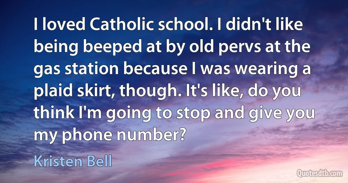 I loved Catholic school. I didn't like being beeped at by old pervs at the gas station because I was wearing a plaid skirt, though. It's like, do you think I'm going to stop and give you my phone number? (Kristen Bell)