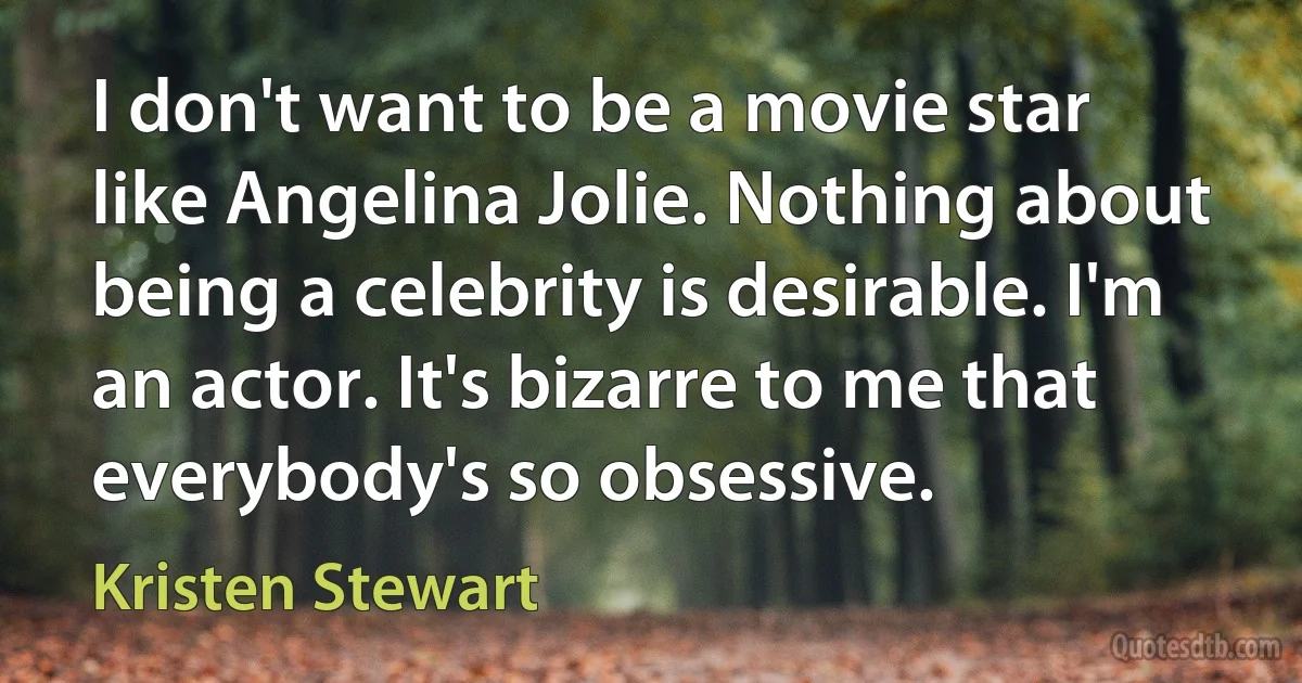 I don't want to be a movie star like Angelina Jolie. Nothing about being a celebrity is desirable. I'm an actor. It's bizarre to me that everybody's so obsessive. (Kristen Stewart)