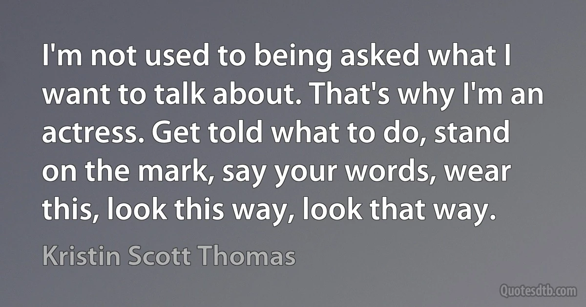 I'm not used to being asked what I want to talk about. That's why I'm an actress. Get told what to do, stand on the mark, say your words, wear this, look this way, look that way. (Kristin Scott Thomas)