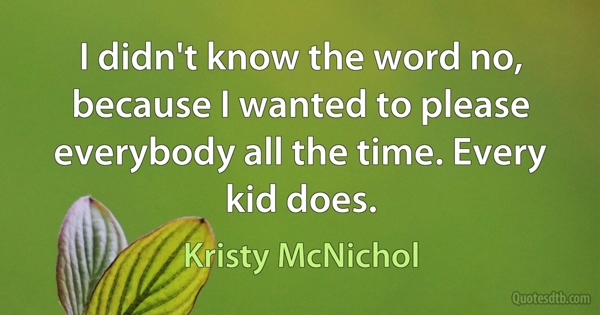 I didn't know the word no, because I wanted to please everybody all the time. Every kid does. (Kristy McNichol)