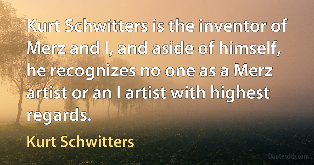 Kurt Schwitters is the inventor of Merz and I, and aside of himself, he recognizes no one as a Merz artist or an I artist with highest regards. (Kurt Schwitters)