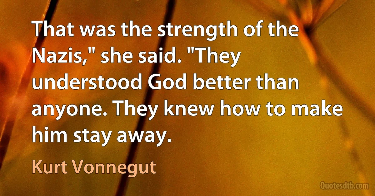 That was the strength of the Nazis," she said. "They understood God better than anyone. They knew how to make him stay away. (Kurt Vonnegut)