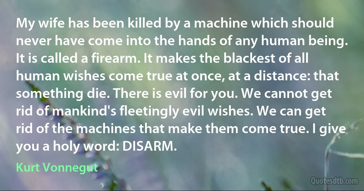 My wife has been killed by a machine which should never have come into the hands of any human being. It is called a firearm. It makes the blackest of all human wishes come true at once, at a distance: that something die. There is evil for you. We cannot get rid of mankind's fleetingly evil wishes. We can get rid of the machines that make them come true. I give you a holy word: DISARM. (Kurt Vonnegut)