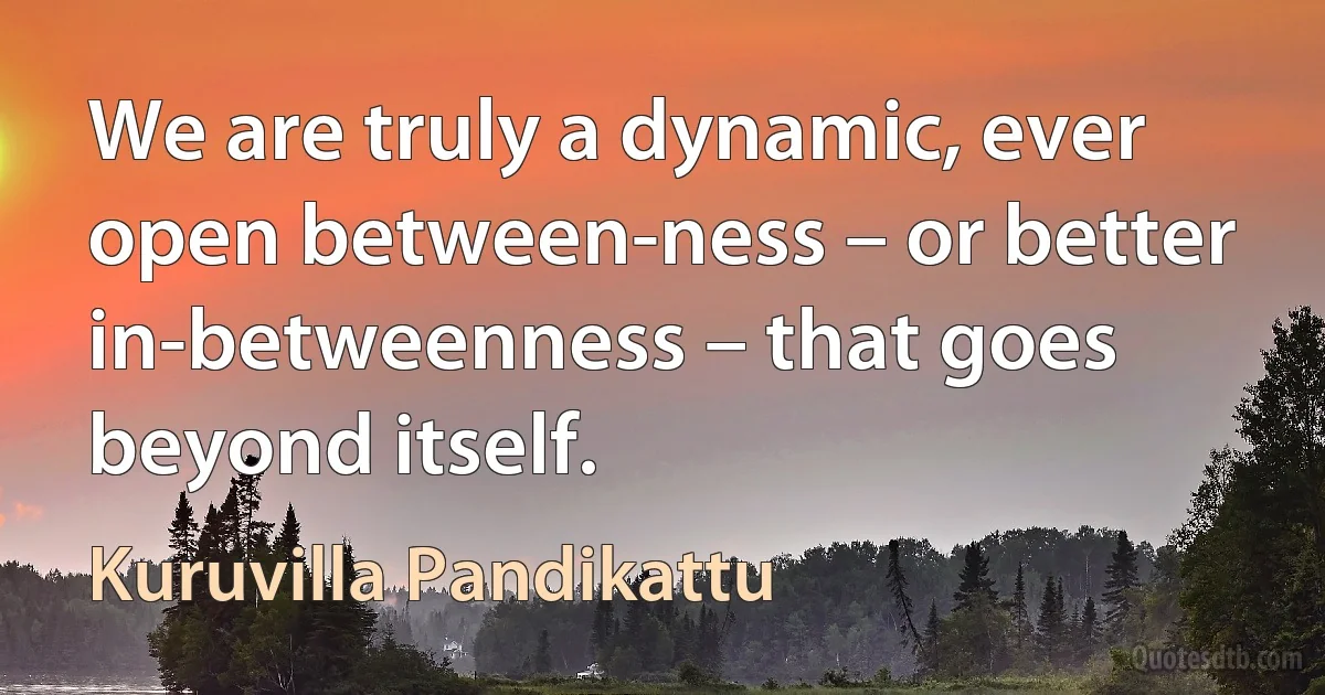 We are truly a dynamic, ever open between-ness – or better in-betweenness – that goes beyond itself. (Kuruvilla Pandikattu)