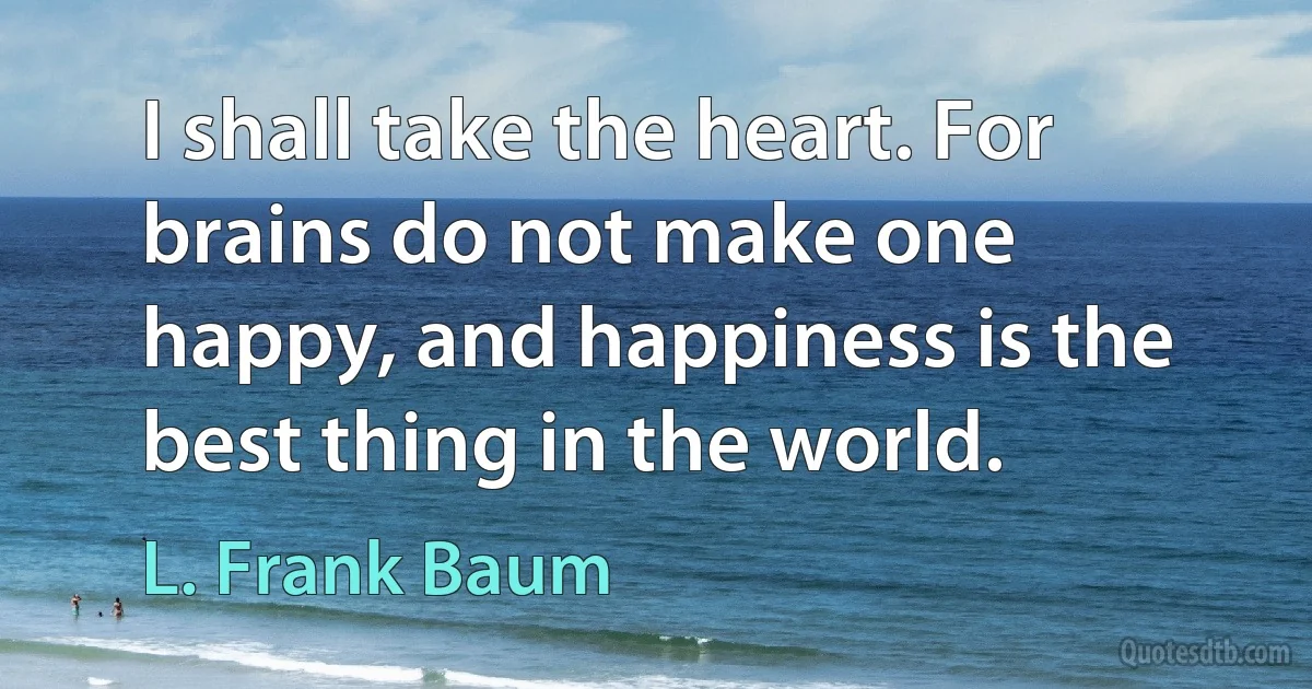 I shall take the heart. For brains do not make one happy, and happiness is the best thing in the world. (L. Frank Baum)