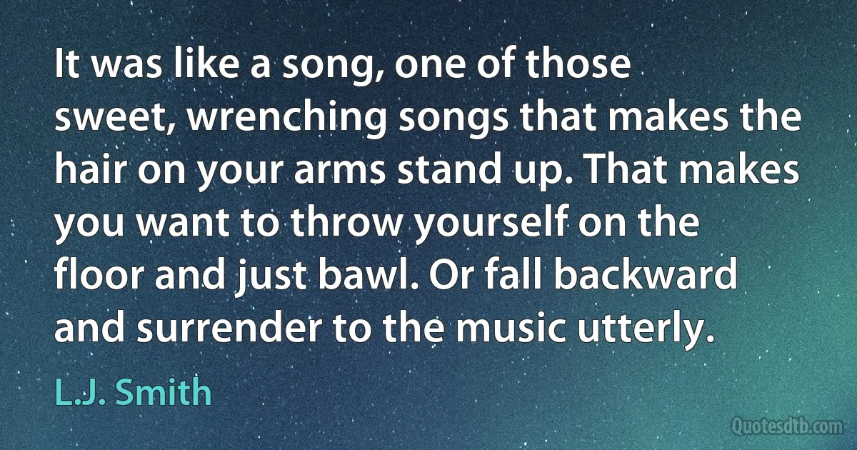 It was like a song, one of those sweet, wrenching songs that makes the hair on your arms stand up. That makes you want to throw yourself on the floor and just bawl. Or fall backward and surrender to the music utterly. (L.J. Smith)