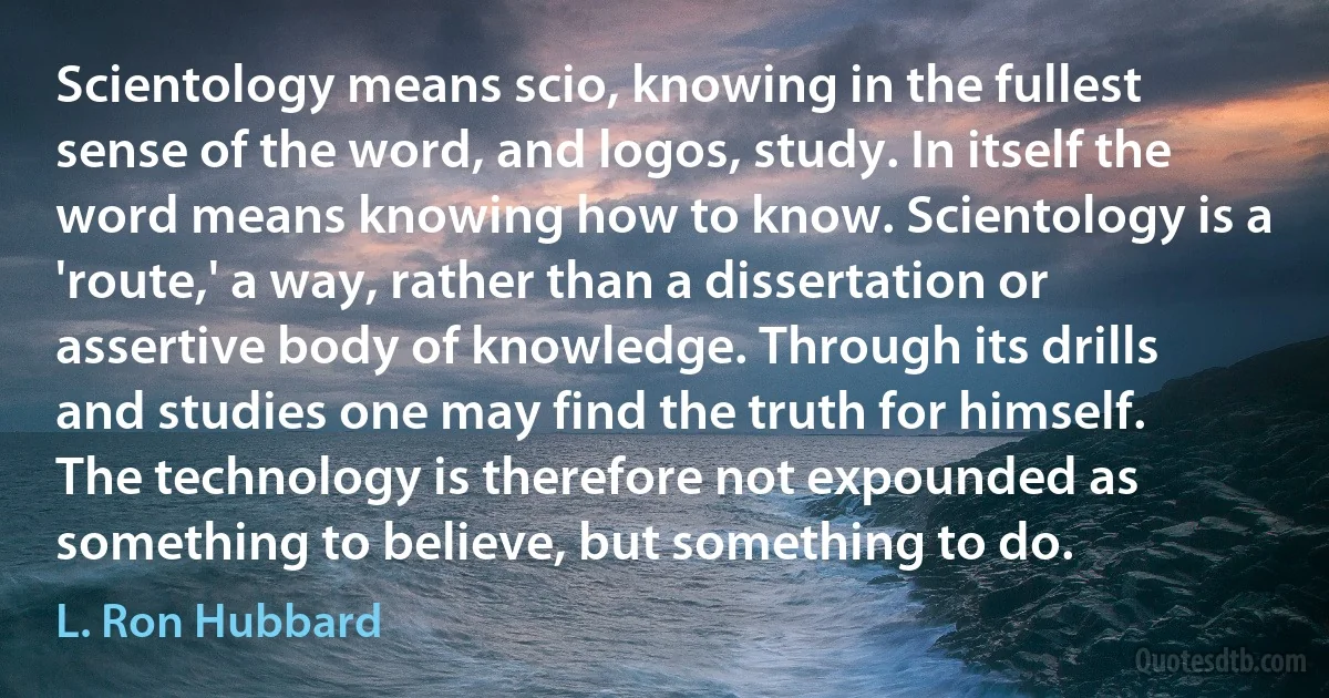 Scientology means scio, knowing in the fullest sense of the word, and logos, study. In itself the word means knowing how to know. Scientology is a 'route,' a way, rather than a dissertation or assertive body of knowledge. Through its drills and studies one may find the truth for himself. The technology is therefore not expounded as something to believe, but something to do. (L. Ron Hubbard)