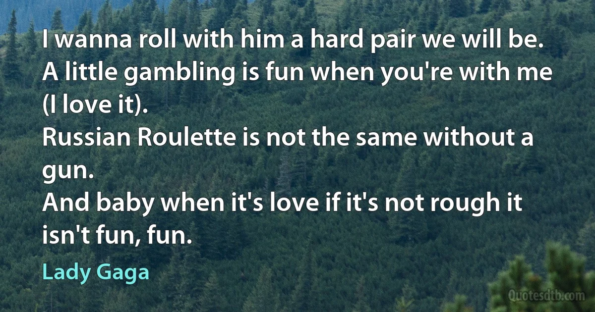 I wanna roll with him a hard pair we will be.
A little gambling is fun when you're with me (I love it).
Russian Roulette is not the same without a gun.
And baby when it's love if it's not rough it isn't fun, fun. (Lady Gaga)