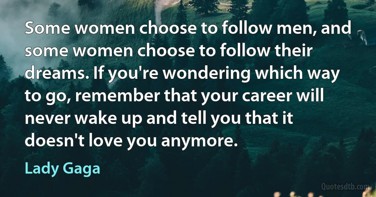 Some women choose to follow men, and some women choose to follow their dreams. If you're wondering which way to go, remember that your career will never wake up and tell you that it doesn't love you anymore. (Lady Gaga)