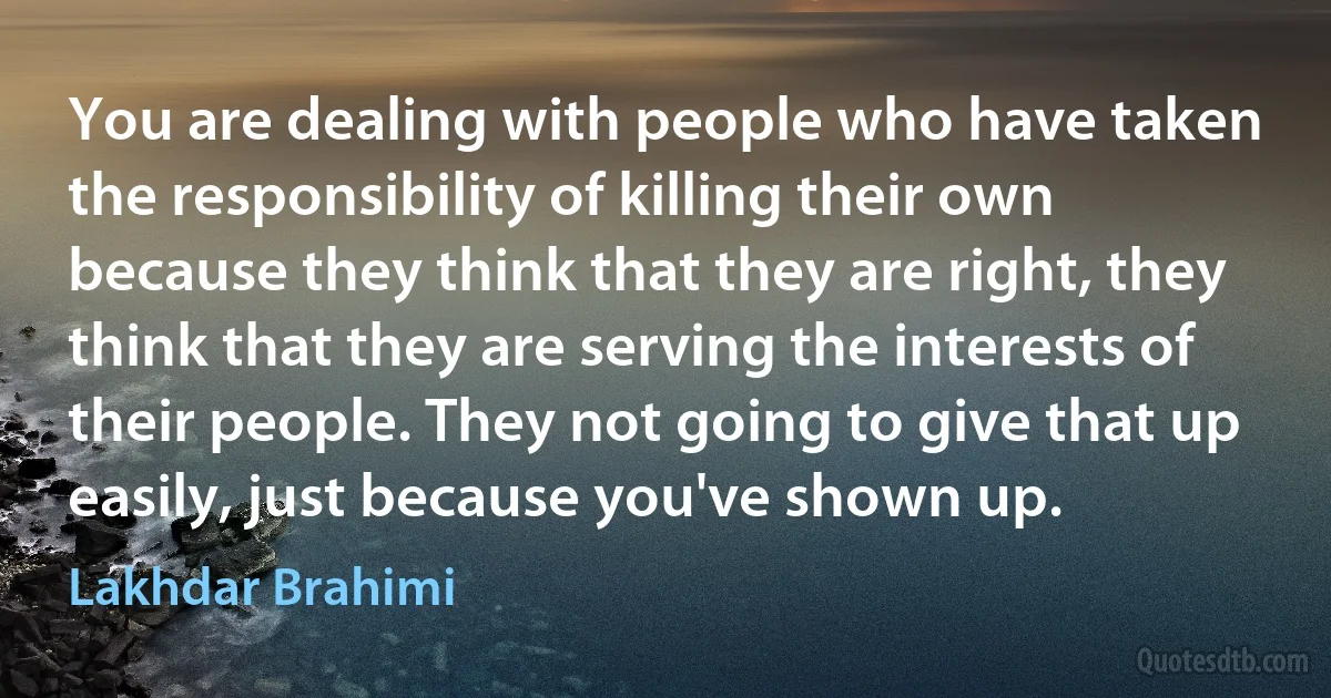 You are dealing with people who have taken the responsibility of killing their own because they think that they are right, they think that they are serving the interests of their people. They not going to give that up easily, just because you've shown up. (Lakhdar Brahimi)