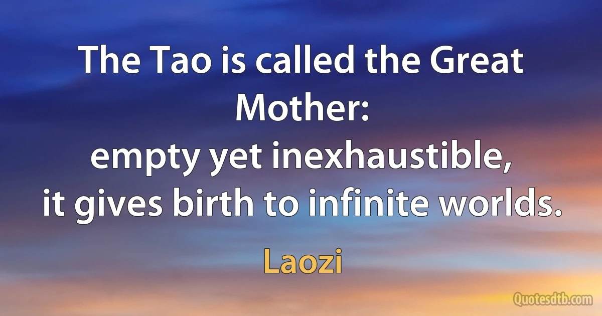 The Tao is called the Great Mother:
empty yet inexhaustible,
it gives birth to infinite worlds. (Laozi)