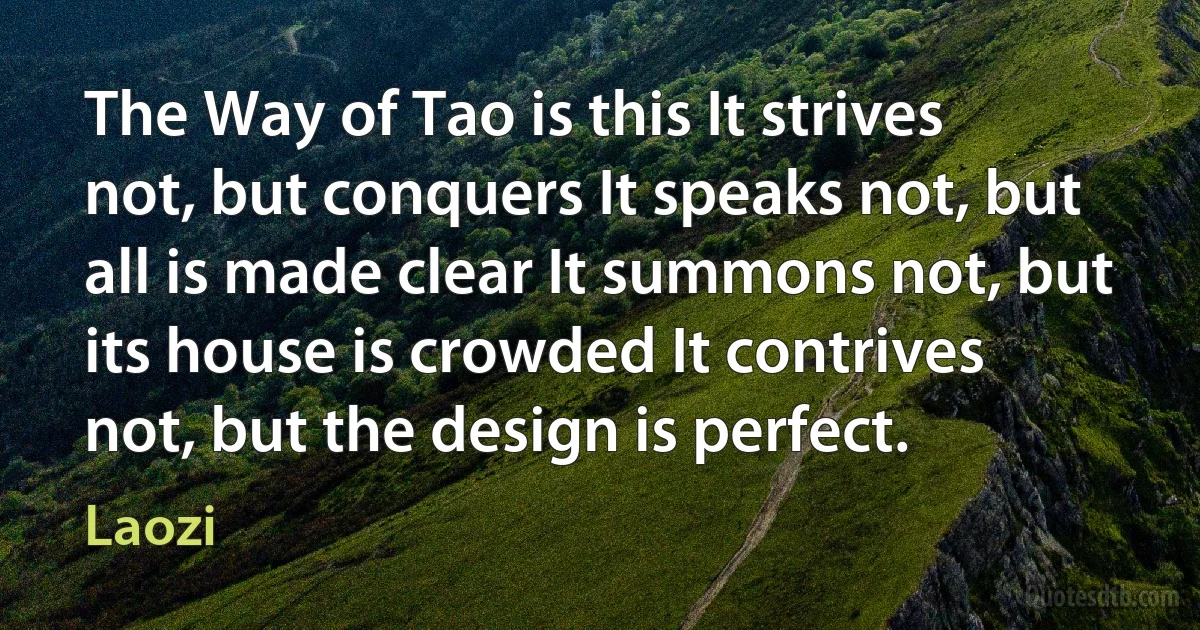 The Way of Tao is this It strives not, but conquers It speaks not, but all is made clear It summons not, but its house is crowded It contrives not, but the design is perfect. (Laozi)