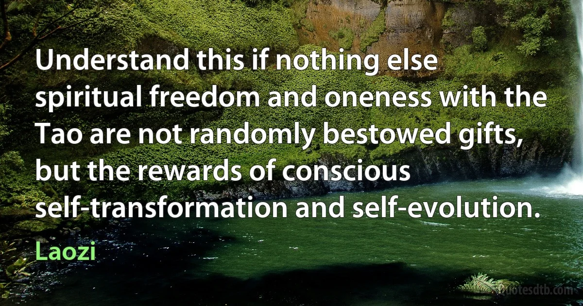 Understand this if nothing else spiritual freedom and oneness with the Tao are not randomly bestowed gifts, but the rewards of conscious self-transformation and self-evolution. (Laozi)