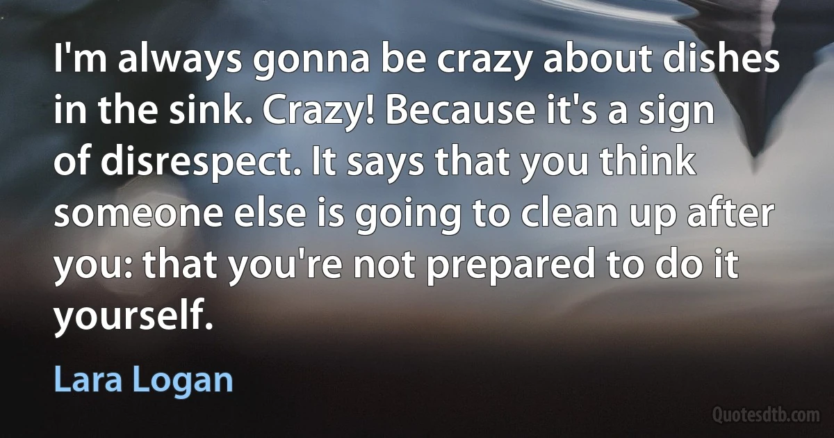 I'm always gonna be crazy about dishes in the sink. Crazy! Because it's a sign of disrespect. It says that you think someone else is going to clean up after you: that you're not prepared to do it yourself. (Lara Logan)