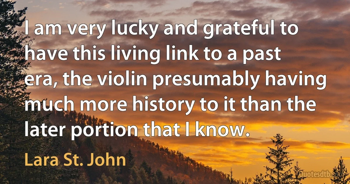 I am very lucky and grateful to have this living link to a past era, the violin presumably having much more history to it than the later portion that I know. (Lara St. John)