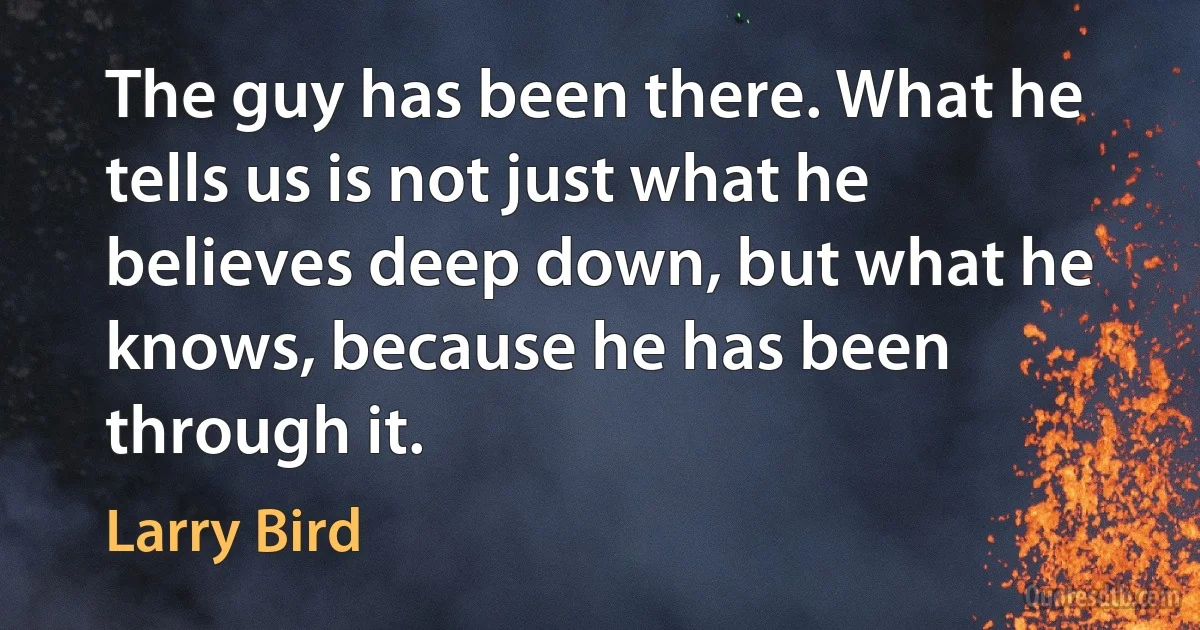 The guy has been there. What he tells us is not just what he believes deep down, but what he knows, because he has been through it. (Larry Bird)