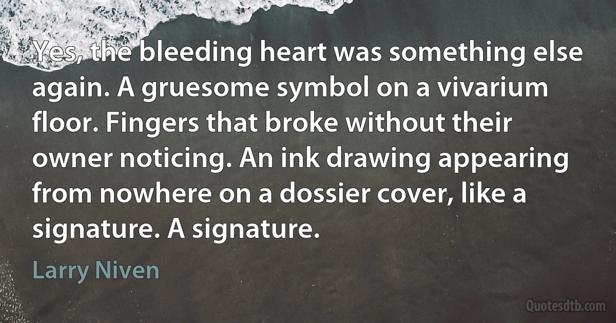 Yes, the bleeding heart was something else again. A gruesome symbol on a vivarium floor. Fingers that broke without their owner noticing. An ink drawing appearing from nowhere on a dossier cover, like a signature. A signature. (Larry Niven)