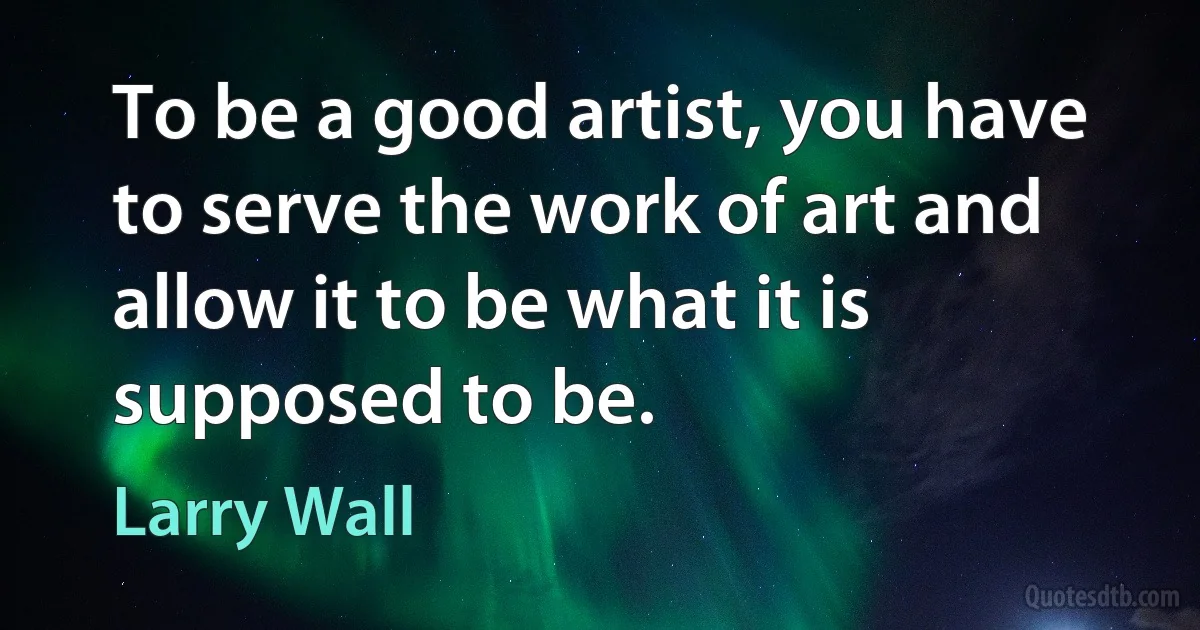 To be a good artist, you have to serve the work of art and allow it to be what it is supposed to be. (Larry Wall)