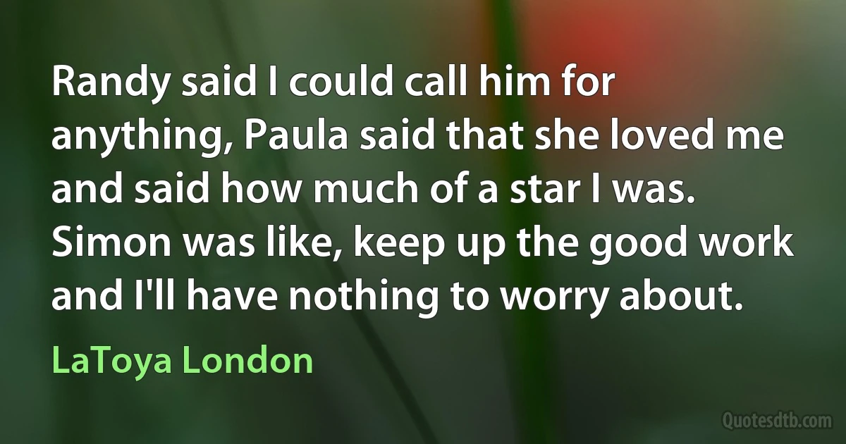 Randy said I could call him for anything, Paula said that she loved me and said how much of a star I was. Simon was like, keep up the good work and I'll have nothing to worry about. (LaToya London)