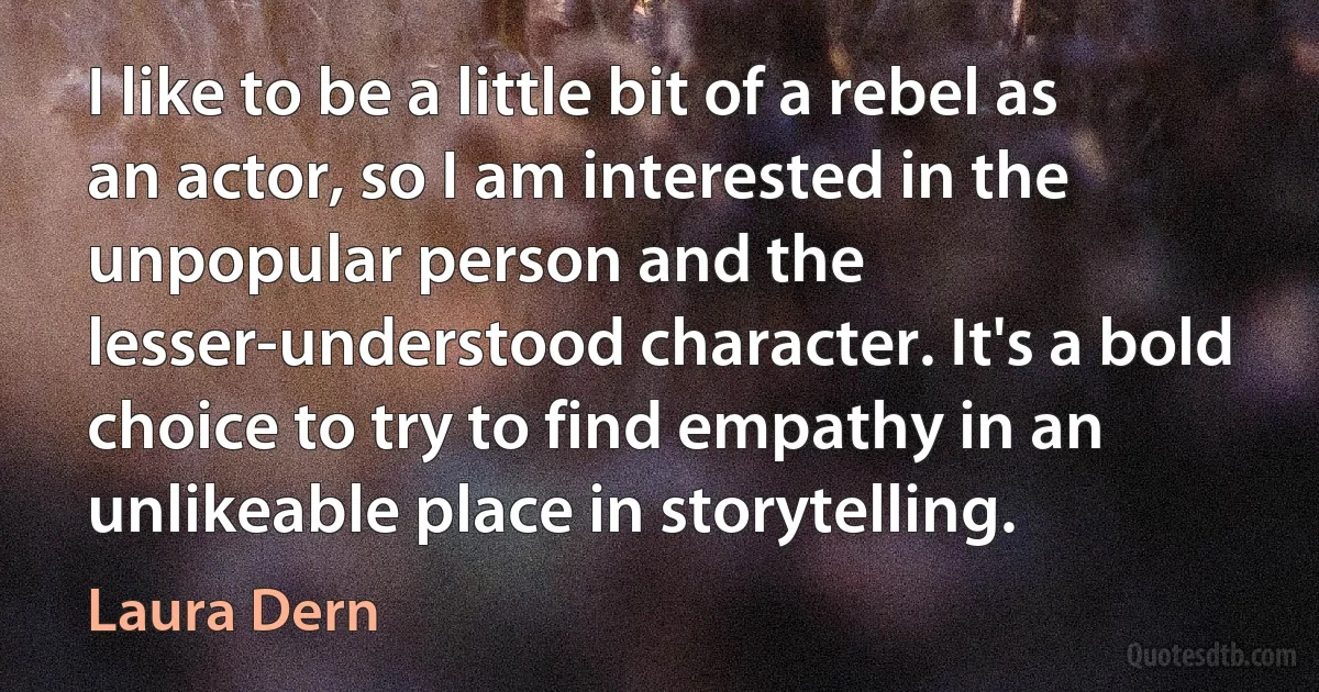 I like to be a little bit of a rebel as an actor, so I am interested in the unpopular person and the lesser-understood character. It's a bold choice to try to find empathy in an unlikeable place in storytelling. (Laura Dern)