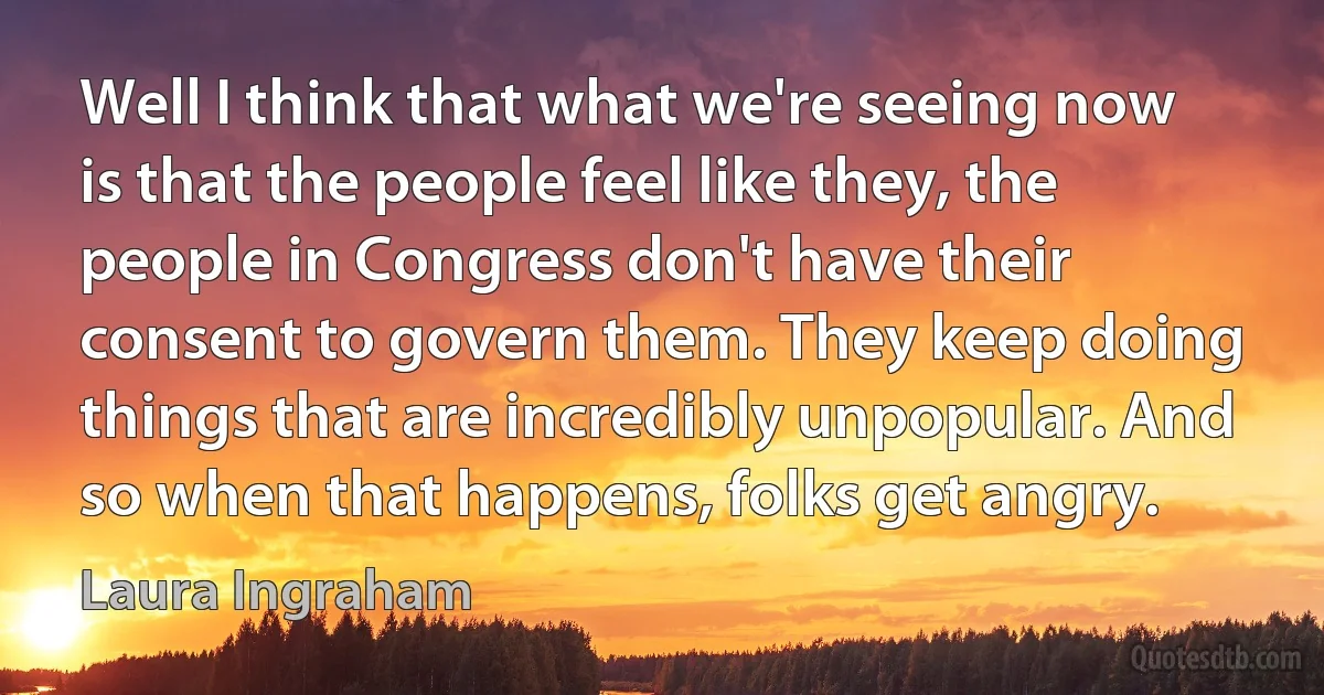 Well I think that what we're seeing now is that the people feel like they, the people in Congress don't have their consent to govern them. They keep doing things that are incredibly unpopular. And so when that happens, folks get angry. (Laura Ingraham)