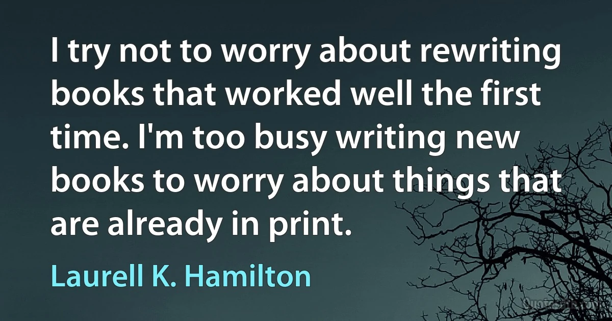 I try not to worry about rewriting books that worked well the first time. I'm too busy writing new books to worry about things that are already in print. (Laurell K. Hamilton)