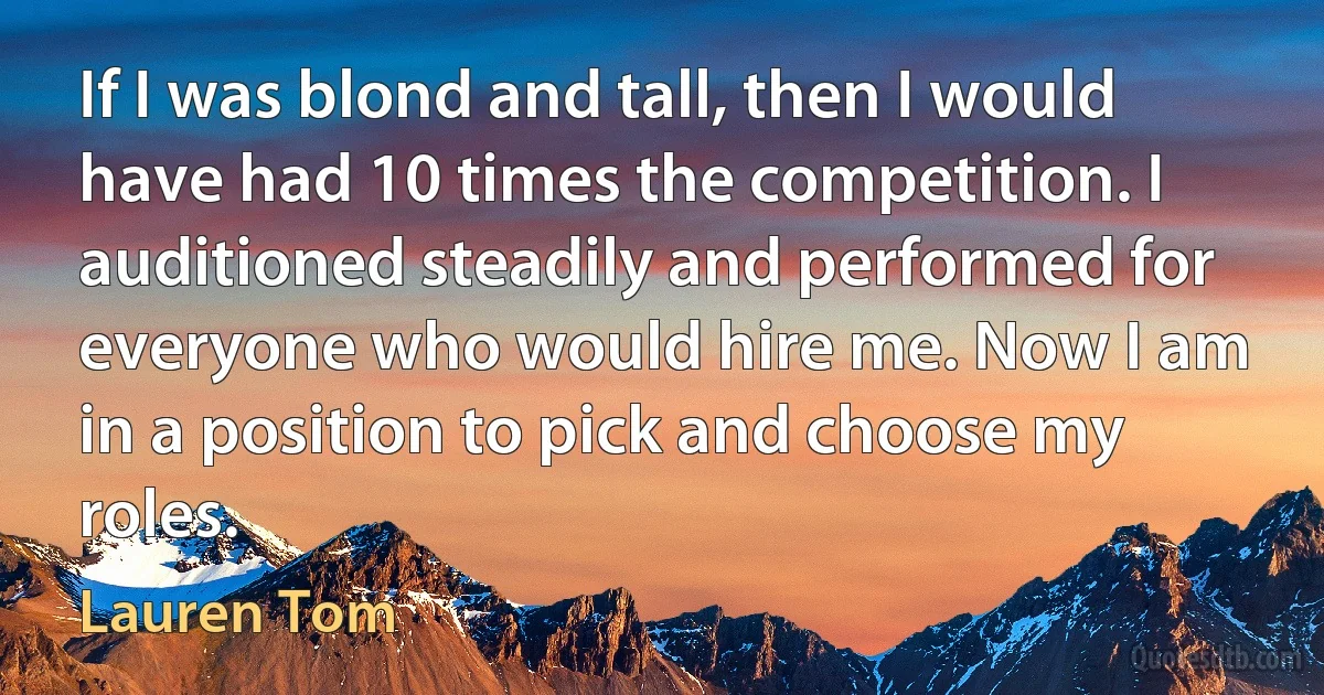 If I was blond and tall, then I would have had 10 times the competition. I auditioned steadily and performed for everyone who would hire me. Now I am in a position to pick and choose my roles. (Lauren Tom)