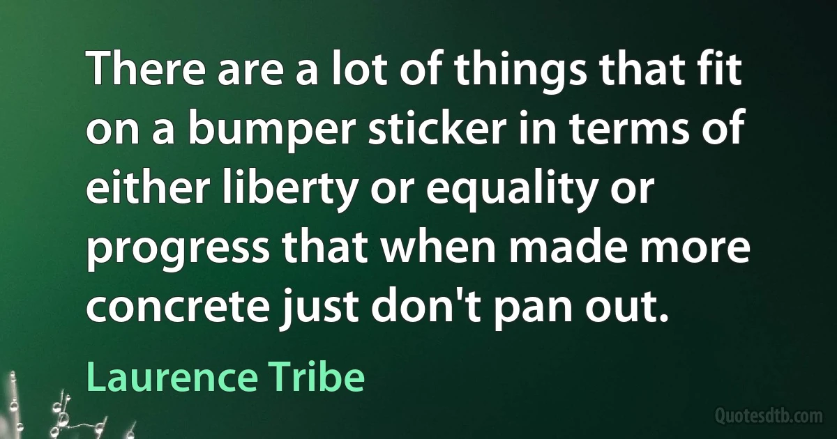 There are a lot of things that fit on a bumper sticker in terms of either liberty or equality or progress that when made more concrete just don't pan out. (Laurence Tribe)