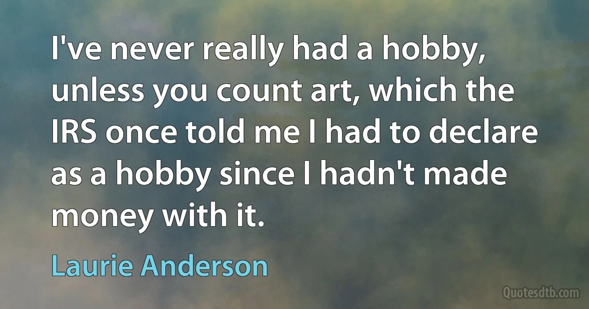 I've never really had a hobby, unless you count art, which the IRS once told me I had to declare as a hobby since I hadn't made money with it. (Laurie Anderson)