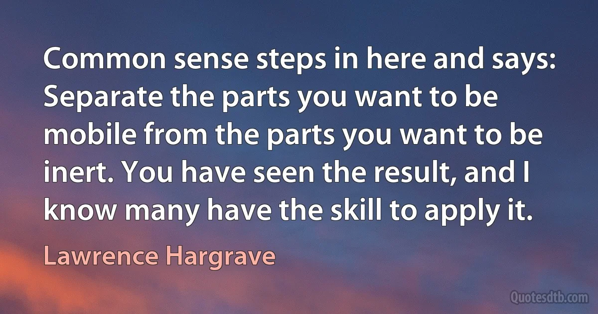 Common sense steps in here and says: Separate the parts you want to be mobile from the parts you want to be inert. You have seen the result, and I know many have the skill to apply it. (Lawrence Hargrave)