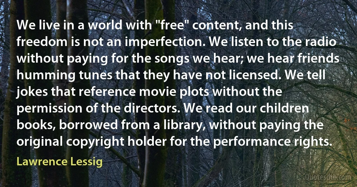 We live in a world with "free" content, and this freedom is not an imperfection. We listen to the radio without paying for the songs we hear; we hear friends humming tunes that they have not licensed. We tell jokes that reference movie plots without the permission of the directors. We read our children books, borrowed from a library, without paying the original copyright holder for the performance rights. (Lawrence Lessig)