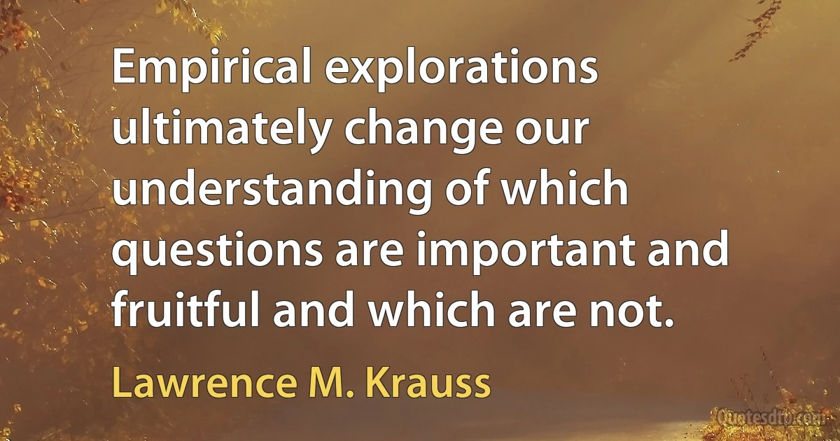 Empirical explorations ultimately change our understanding of which questions are important and fruitful and which are not. (Lawrence M. Krauss)