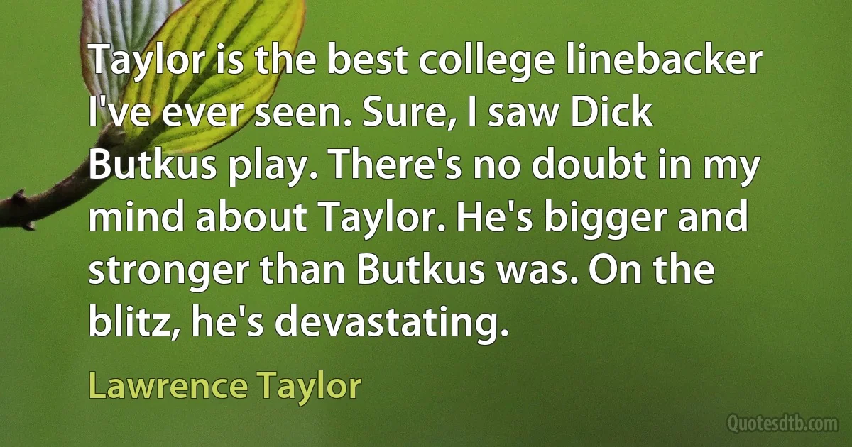 Taylor is the best college linebacker I've ever seen. Sure, I saw Dick Butkus play. There's no doubt in my mind about Taylor. He's bigger and stronger than Butkus was. On the blitz, he's devastating. (Lawrence Taylor)