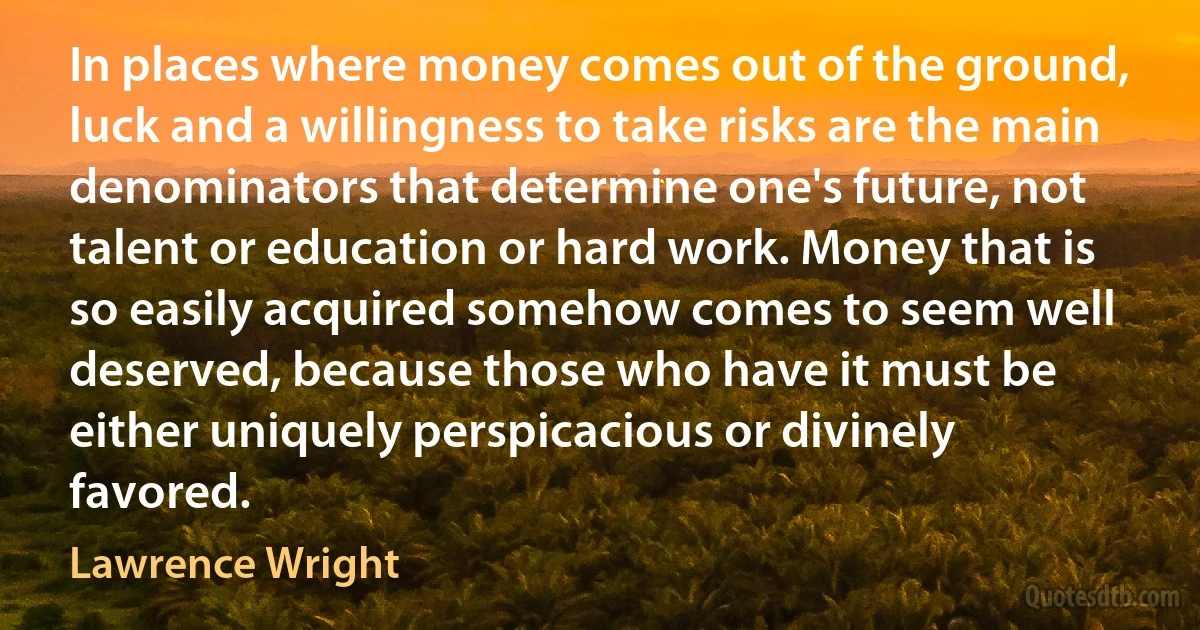 In places where money comes out of the ground, luck and a willingness to take risks are the main denominators that determine one's future, not talent or education or hard work. Money that is so easily acquired somehow comes to seem well deserved, because those who have it must be either uniquely perspicacious or divinely favored. (Lawrence Wright)