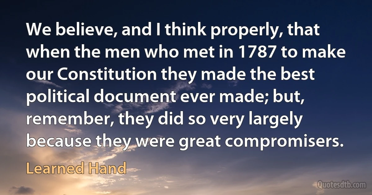 We believe, and I think properly, that when the men who met in 1787 to make our Constitution they made the best political document ever made; but, remember, they did so very largely because they were great compromisers. (Learned Hand)