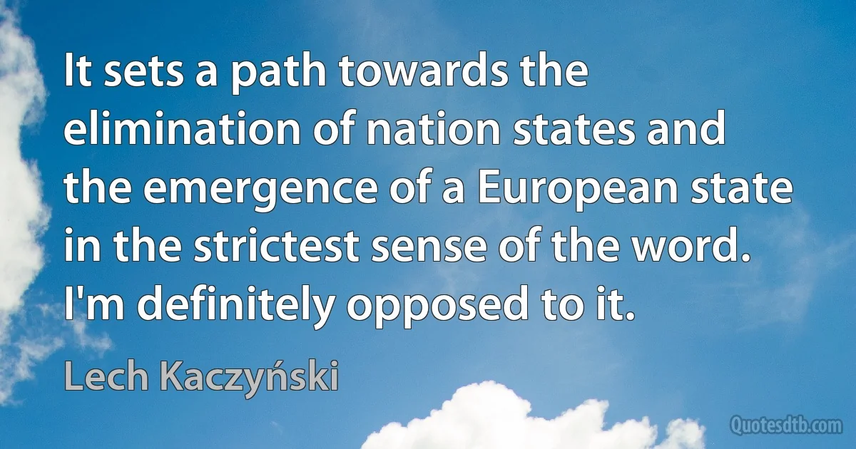 It sets a path towards the elimination of nation states and the emergence of a European state in the strictest sense of the word. I'm definitely opposed to it. (Lech Kaczyński)