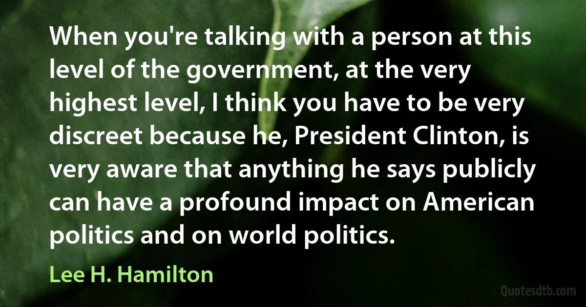 When you're talking with a person at this level of the government, at the very highest level, I think you have to be very discreet because he, President Clinton, is very aware that anything he says publicly can have a profound impact on American politics and on world politics. (Lee H. Hamilton)