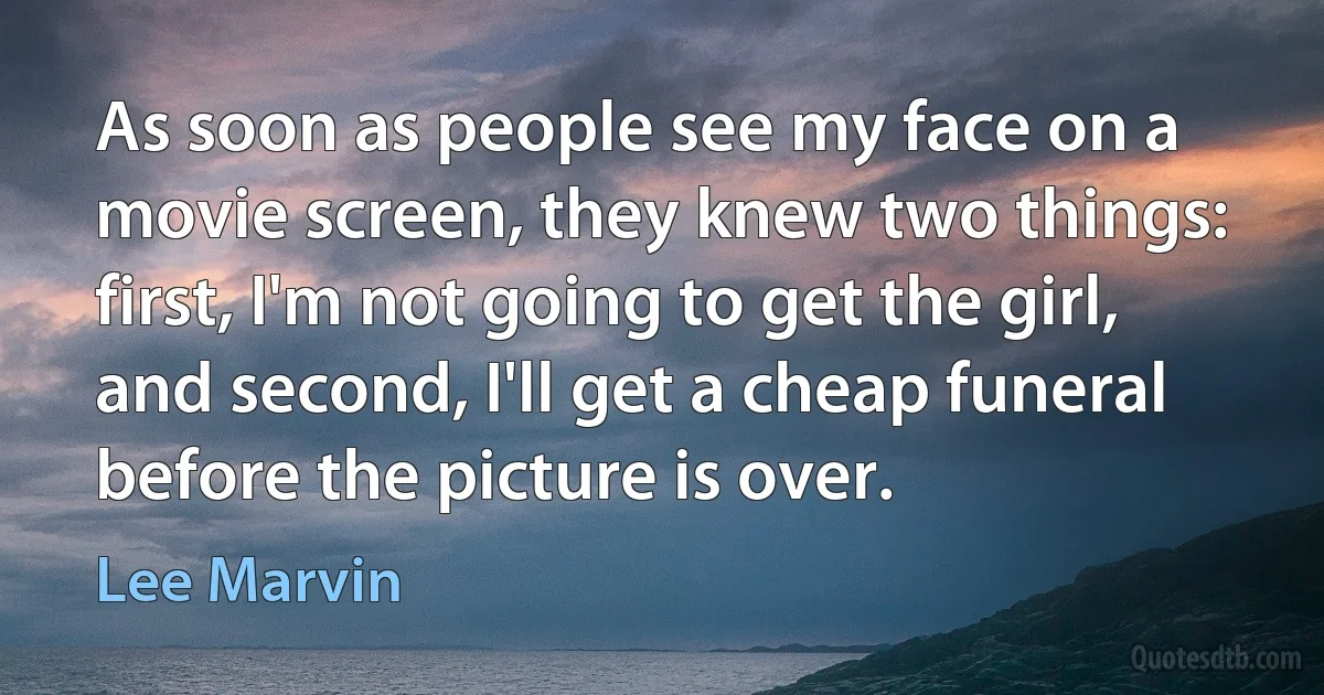 As soon as people see my face on a movie screen, they knew two things: first, I'm not going to get the girl, and second, I'll get a cheap funeral before the picture is over. (Lee Marvin)