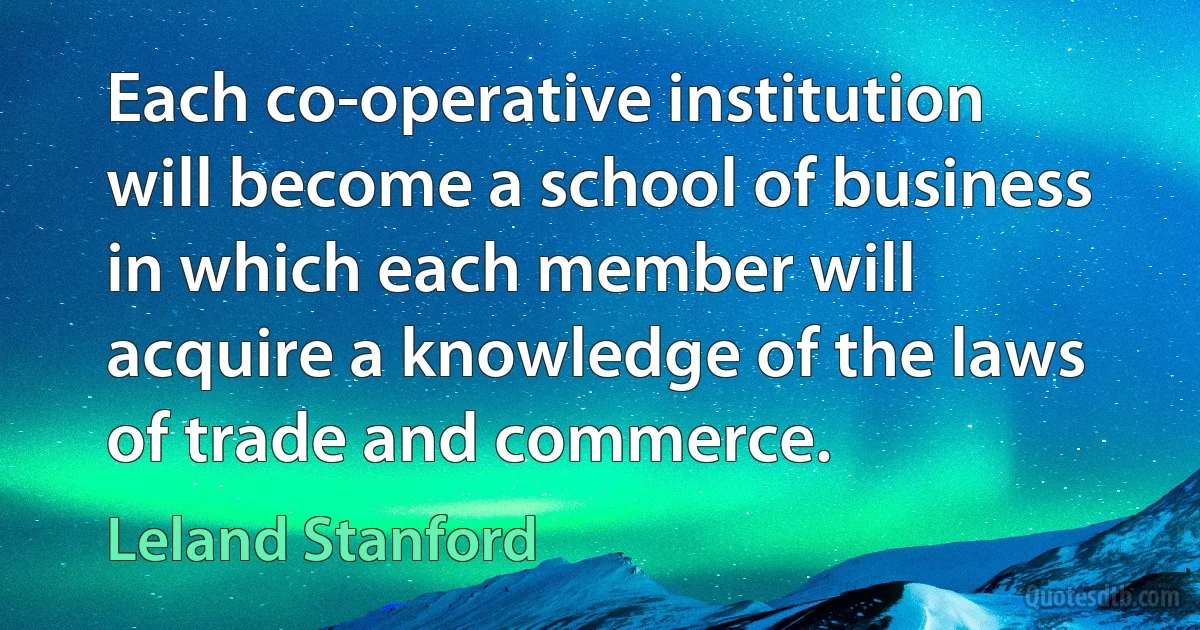 Each co-operative institution will become a school of business in which each member will acquire a knowledge of the laws of trade and commerce. (Leland Stanford)