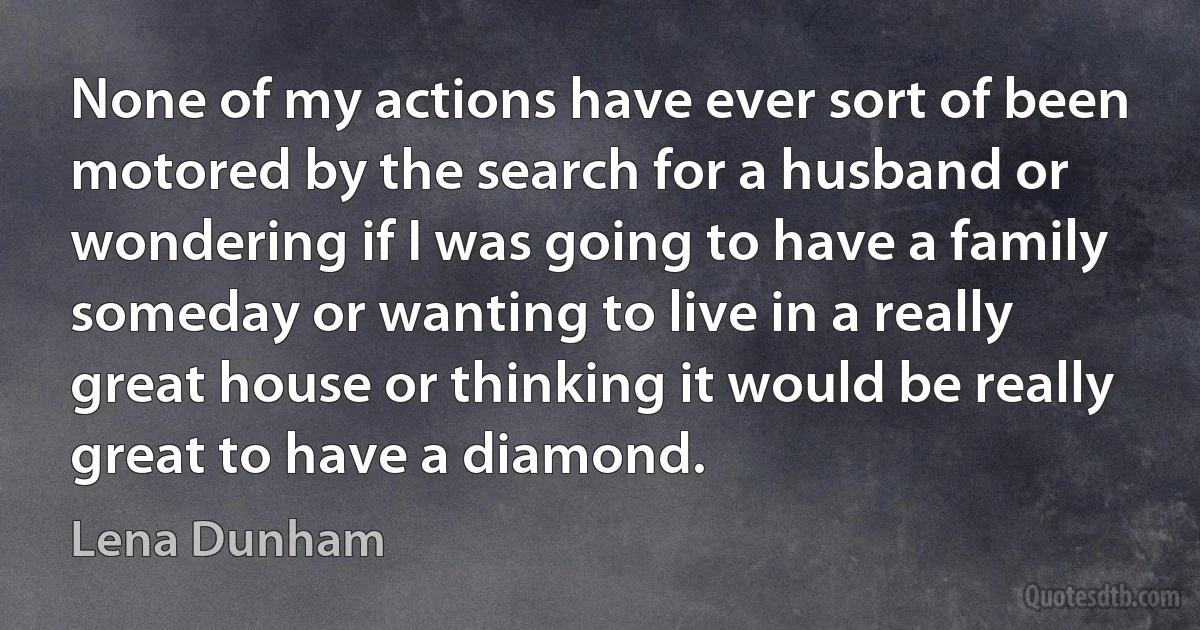 None of my actions have ever sort of been motored by the search for a husband or wondering if I was going to have a family someday or wanting to live in a really great house or thinking it would be really great to have a diamond. (Lena Dunham)