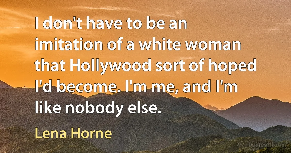 I don't have to be an imitation of a white woman that Hollywood sort of hoped I'd become. I'm me, and I'm like nobody else. (Lena Horne)