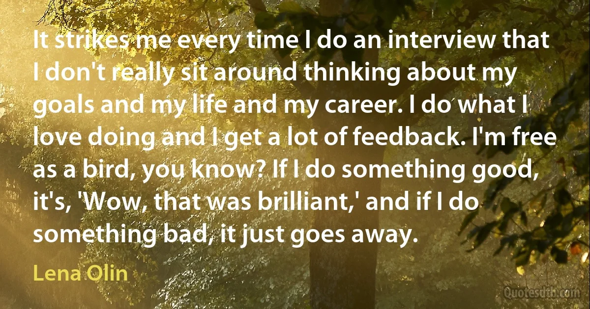 It strikes me every time I do an interview that I don't really sit around thinking about my goals and my life and my career. I do what I love doing and I get a lot of feedback. I'm free as a bird, you know? If I do something good, it's, 'Wow, that was brilliant,' and if I do something bad, it just goes away. (Lena Olin)