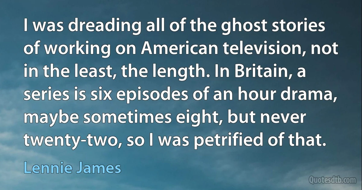 I was dreading all of the ghost stories of working on American television, not in the least, the length. In Britain, a series is six episodes of an hour drama, maybe sometimes eight, but never twenty-two, so I was petrified of that. (Lennie James)